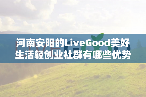 河南安阳的LiveGood美好生活轻创业社群有哪些优势