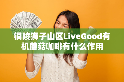 铜陵狮子山区LiveGood有机蘑菇咖啡有什么作用