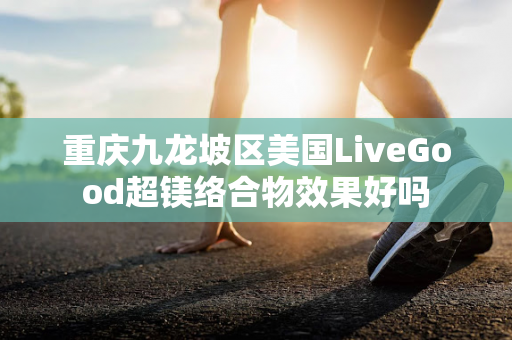 重庆九龙坡区美国LiveGood超镁络合物效果好吗