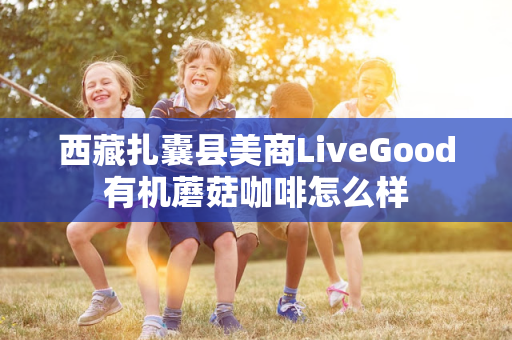 西藏扎囊县美商LiveGood有机蘑菇咖啡怎么样