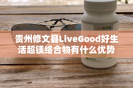 贵州修文县LiveGood好生活超镁络合物有什么优势