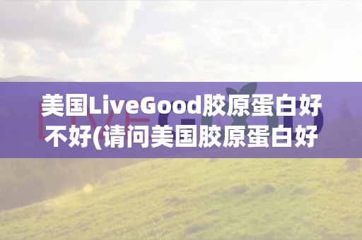 美国LiveGood胶原蛋白好不好(请问美国胶原蛋白好不好用)