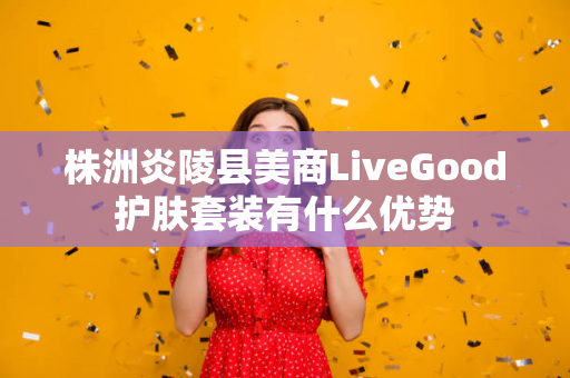 株洲炎陵县美商LiveGood护肤套装有什么优势