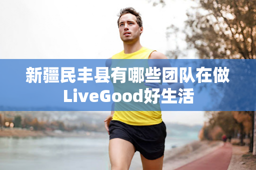 新疆民丰县有哪些团队在做LiveGood好生活