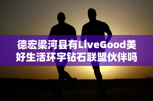 德宏梁河县有LiveGood美好生活环宇钻石联盟伙伴吗