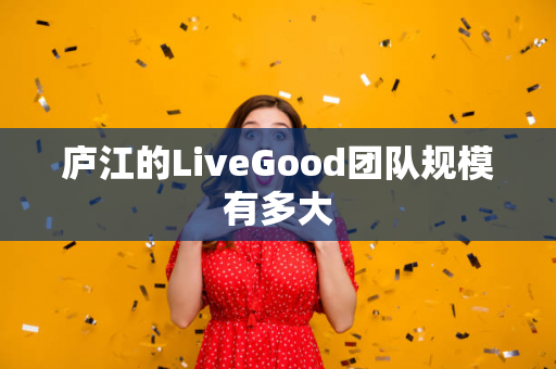 庐江的LiveGood团队规模有多大