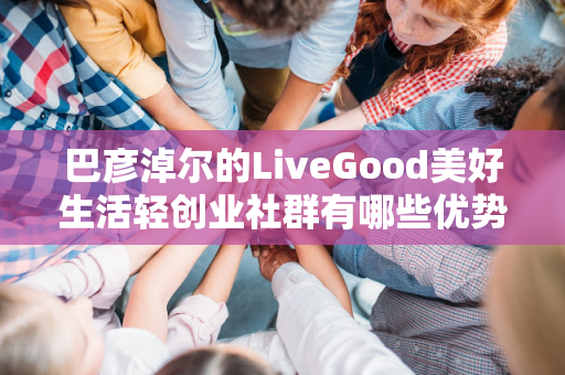 巴彦淖尔的LiveGood美好生活轻创业社群有哪些优势