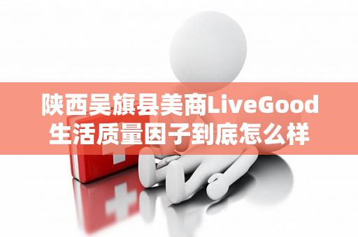 陕西吴旗县美商LiveGood生活质量因子到底怎么样