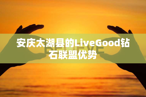 安庆太湖县的LiveGood钻石联盟优势