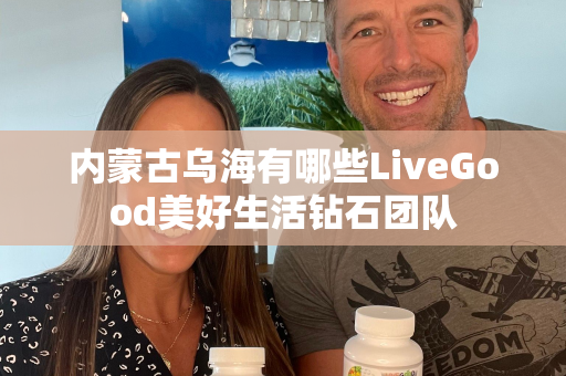 内蒙古乌海有哪些LiveGood美好生活钻石团队