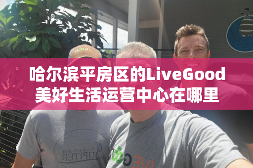哈尔滨平房区的LiveGood美好生活运营中心在哪里