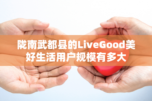 陇南武都县的LiveGood美好生活用户规模有多大