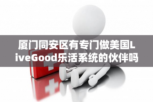 厦门同安区有专门做美国LiveGood乐活系统的伙伴吗